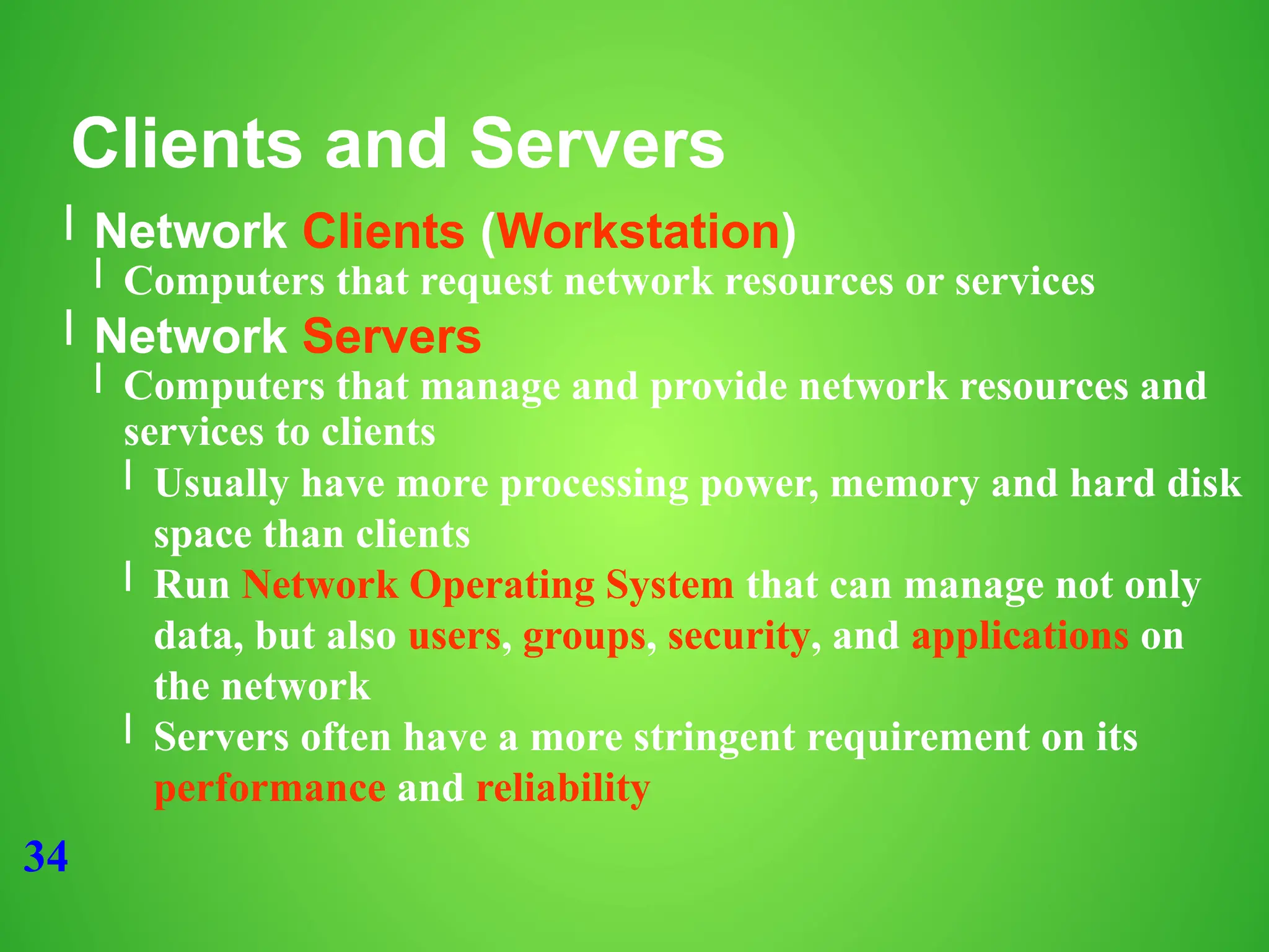 34
Clients and Servers
l Network Clients (Workstation)
l Computers that request network resources or services
l Network Servers
l Computers that manage and provide network resources and
services to clients
l Usually have more processing power, memory and hard disk
space than clients
l Run Network Operating System that can manage not only
data, but also users, groups, security, and applications on
the network
l Servers often have a more stringent requirement on its
performance and reliability
 