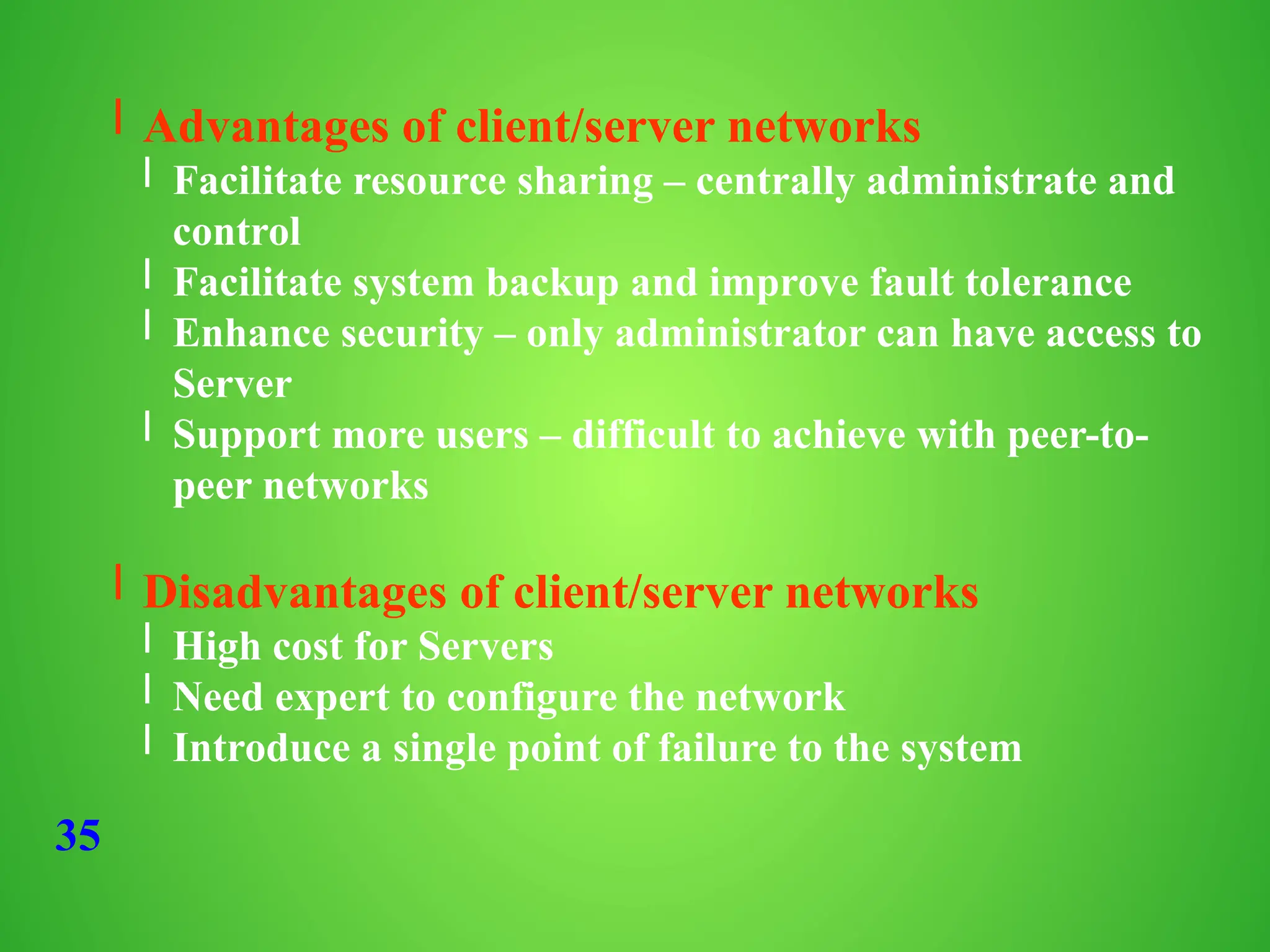 35
l Advantages of client/server networks
l Facilitate resource sharing – centrally administrate and
control
l Facilitate system backup and improve fault tolerance
l Enhance security – only administrator can have access to
Server
l Support more users – difficult to achieve with peer-to-
peer networks
l Disadvantages of client/server networks
l High cost for Servers
l Need expert to configure the network
l Introduce a single point of failure to the system
 