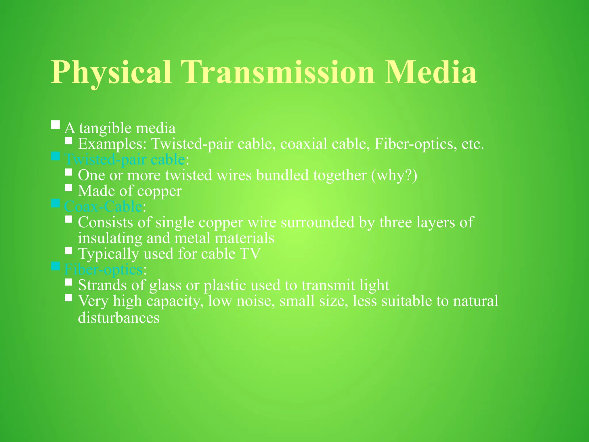 Physical Transmission Media
 A tangible media
 Examples: Twisted-pair cable, coaxial cable, Fiber-optics, etc.
 Twisted-pair cable:
 One or more twisted wires bundled together (why?)
 Made of copper
 Coax-Cable:
 Consists of single copper wire surrounded by three layers of
insulating and metal materials
 Typically used for cable TV
 Fiber-optics:
 Strands of glass or plastic used to transmit light
 Very high capacity, low noise, small size, less suitable to natural
disturbances
 