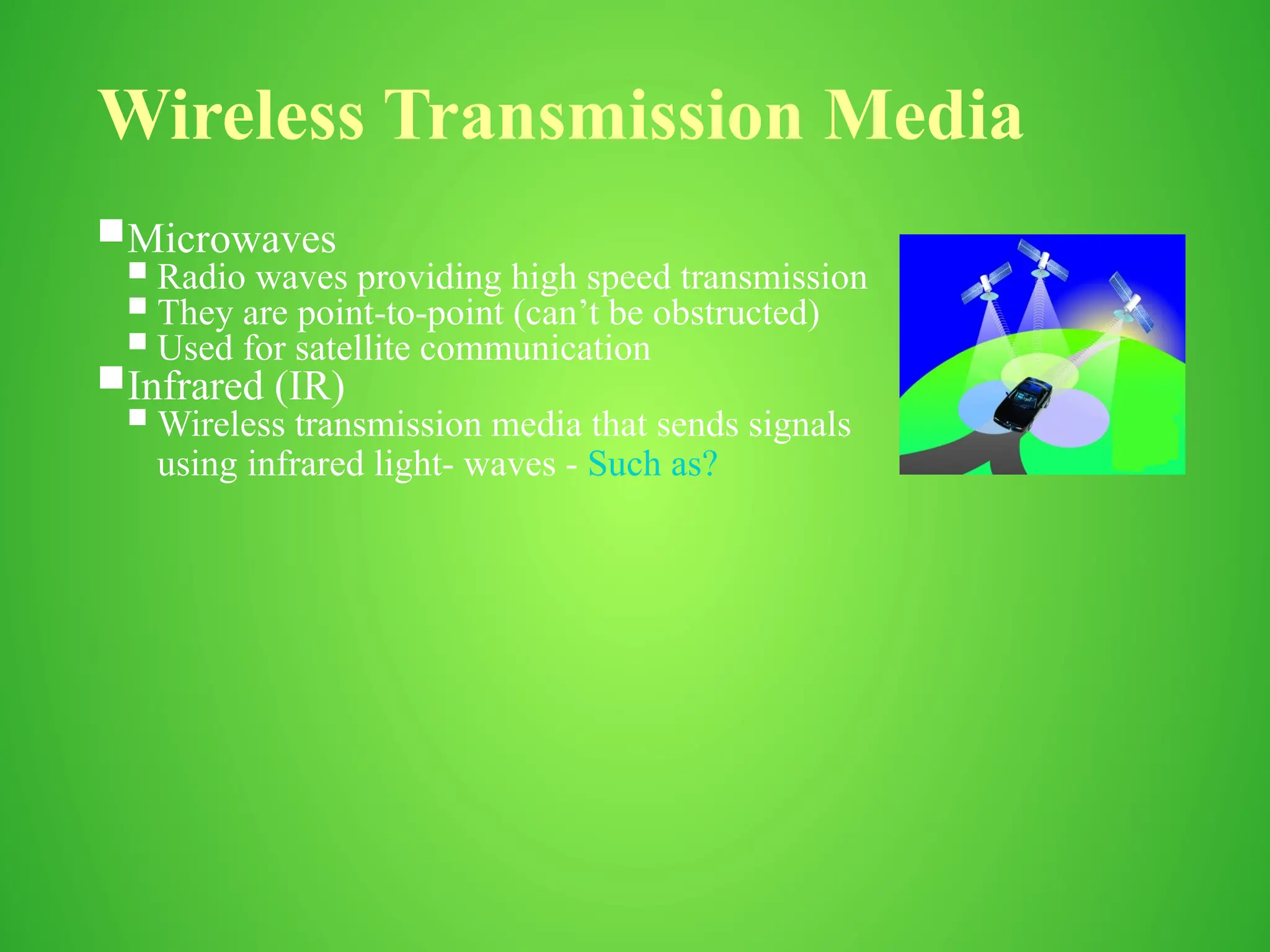 Wireless Transmission Media
Microwaves
 Radio waves providing high speed transmission
 They are point-to-point (can’t be obstructed)
 Used for satellite communication
Infrared (IR)
 Wireless transmission media that sends signals
using infrared light- waves - Such as?
 