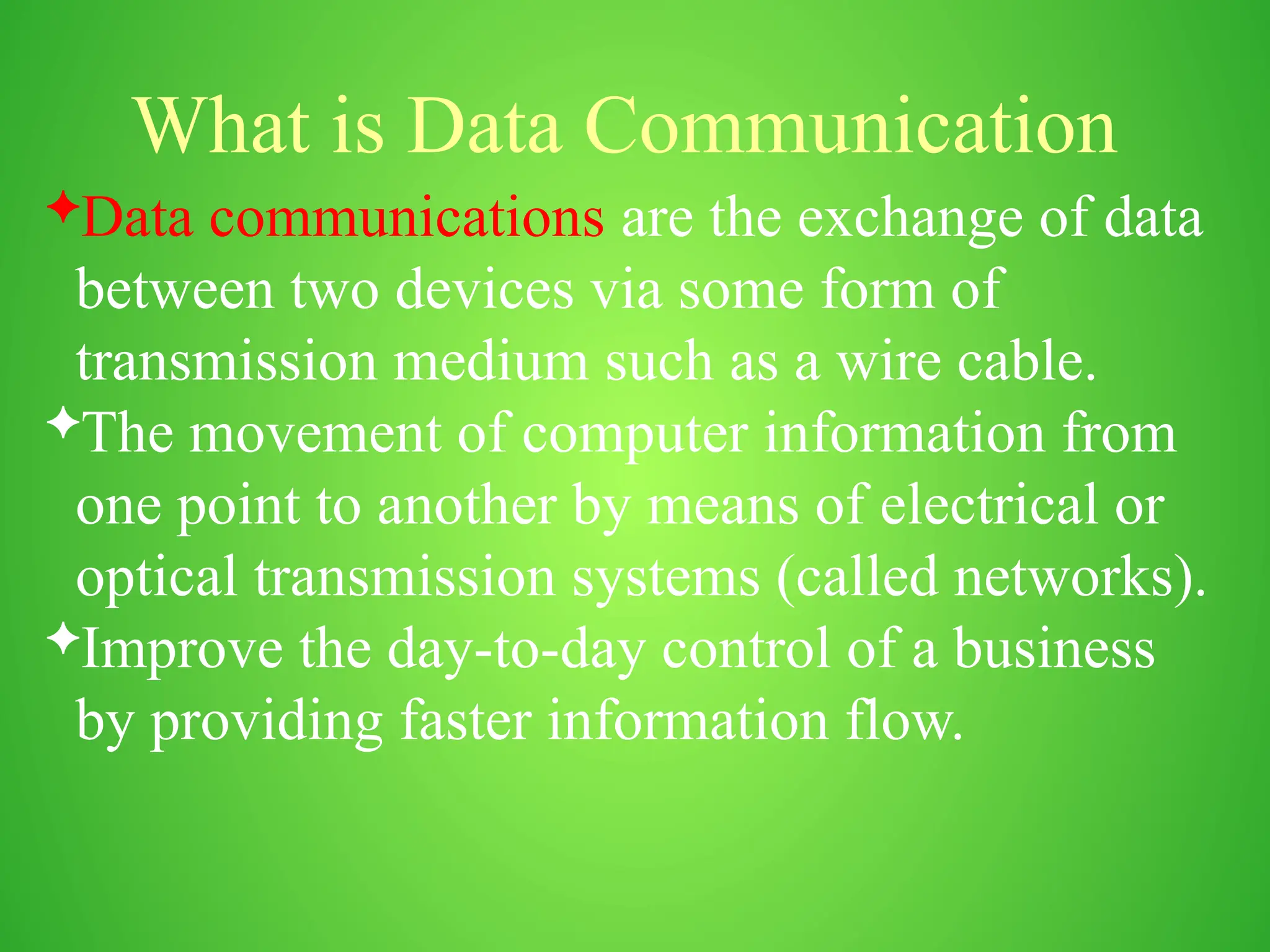 What is Data Communication
Data communications are the exchange of data
between two devices via some form of
transmission medium such as a wire cable.
The movement of computer information from
one point to another by means of electrical or
optical transmission systems (called networks).
Improve the day-to-day control of a business
by providing faster information flow.
 