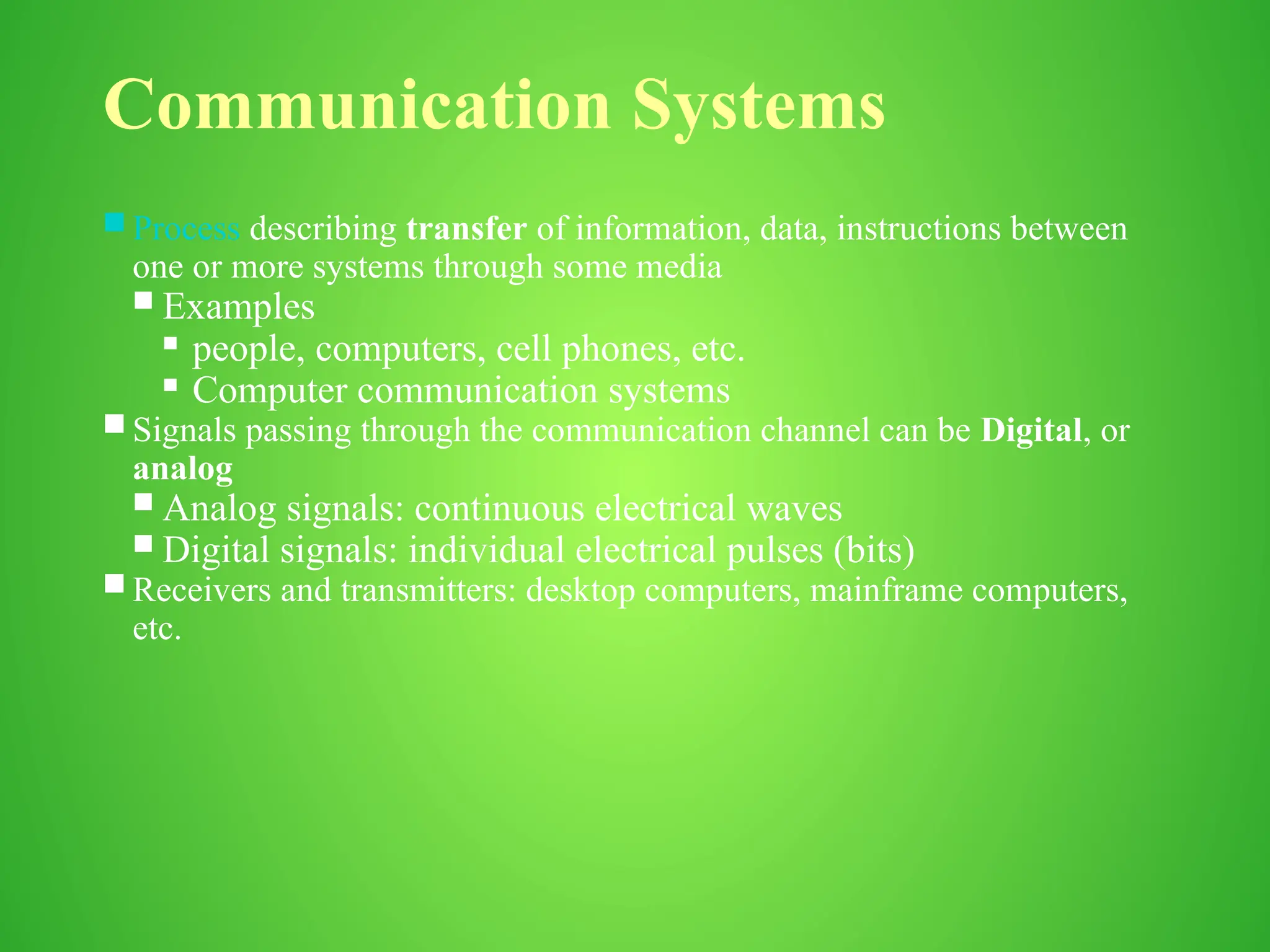 Communication Systems
 Process describing transfer of information, data, instructions between
one or more systems through some media
 Examples
 people, computers, cell phones, etc.
 Computer communication systems
 Signals passing through the communication channel can be Digital, or
analog
 Analog signals: continuous electrical waves
 Digital signals: individual electrical pulses (bits)
 Receivers and transmitters: desktop computers, mainframe computers,
etc.
 