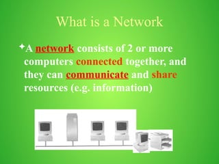 What is a Network
A network consists of 2 or more
computers connected together, and
they can communicate and share
resources (e.g. information)
 
