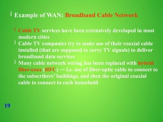 19
l Example of WAN: Broadband Cable Network
l Cable TV services have been extensively developed in most
modern cities
l Cable TV companies try to make use of their coaxial cable
installed (that are supposed to carry TV signals) to deliver
broadband data services
l Many cable network wiring has been replaced with hybrid
fiber-coax (HFC) ― i.e. use of fiber-optic cable to connect to
the subscribers’ buildings, and then the original coaxial
cable to connect to each household
 