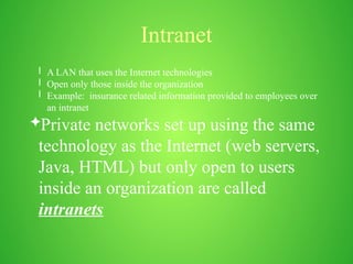 Intranet
l A LAN that uses the Internet technologies
l Open only those inside the organization
l Example: insurance related information provided to employees over
an intranet
Private networks set up using the same
technology as the Internet (web servers,
Java, HTML) but only open to users
inside an organization are called
intranets
 