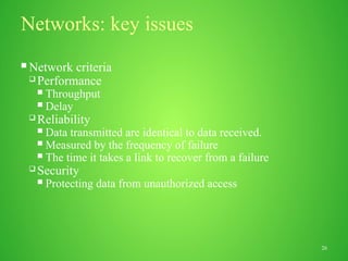 26
Networks: key issues
 Network criteria
 Performance
 Throughput
 Delay
 Reliability
 Data transmitted are identical to data received.
 Measured by the frequency of failure
 The time it takes a link to recover from a failure
 Security
 Protecting data from unauthorized access
 