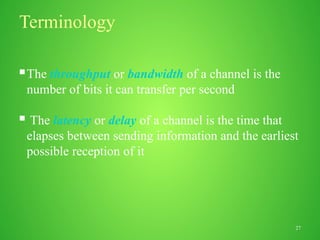 27
Terminology
The throughput or bandwidth of a channel is the
number of bits it can transfer per second
 The latency or delay of a channel is the time that
elapses between sending information and the earliest
possible reception of it
 