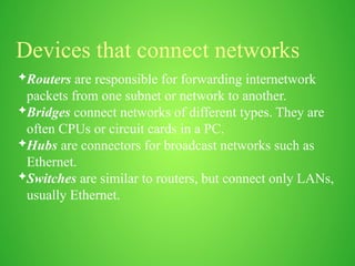 Devices that connect networks
Routers are responsible for forwarding internetwork
packets from one subnet or network to another.
Bridges connect networks of different types. They are
often CPUs or circuit cards in a PC.
Hubs are connectors for broadcast networks such as
Ethernet.
Switches are similar to routers, but connect only LANs,
usually Ethernet.
 