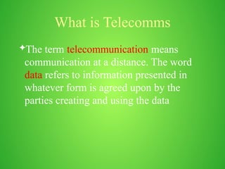 What is Telecomms
The term telecommunication means
communication at a distance. The word
data refers to information presented in
whatever form is agreed upon by the
parties creating and using the data
 