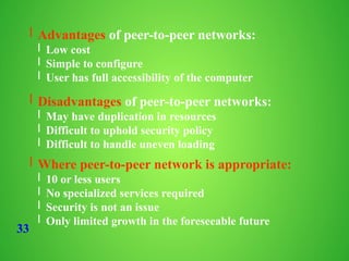 33
l Advantages of peer-to-peer networks:
l Low cost
l Simple to configure
l User has full accessibility of the computer
l Disadvantages of peer-to-peer networks:
l May have duplication in resources
l Difficult to uphold security policy
l Difficult to handle uneven loading
l Where peer-to-peer network is appropriate:
l 10 or less users
l No specialized services required
l Security is not an issue
l Only limited growth in the foreseeable future
 
