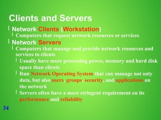 34
Clients and Servers
l Network Clients (Workstation)
l Computers that request network resources or services
l Network Servers
l Computers that manage and provide network resources and
services to clients
l Usually have more processing power, memory and hard disk
space than clients
l Run Network Operating System that can manage not only
data, but also users, groups, security, and applications on
the network
l Servers often have a more stringent requirement on its
performance and reliability
 