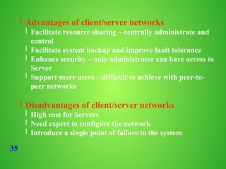 35
l Advantages of client/server networks
l Facilitate resource sharing – centrally administrate and
control
l Facilitate system backup and improve fault tolerance
l Enhance security – only administrator can have access to
Server
l Support more users – difficult to achieve with peer-to-
peer networks
l Disadvantages of client/server networks
l High cost for Servers
l Need expert to configure the network
l Introduce a single point of failure to the system
 