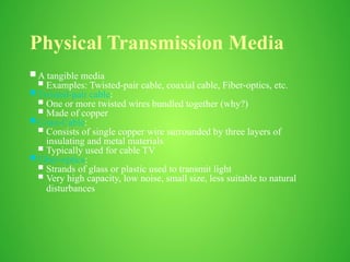 Physical Transmission Media
 A tangible media
 Examples: Twisted-pair cable, coaxial cable, Fiber-optics, etc.
 Twisted-pair cable:
 One or more twisted wires bundled together (why?)
 Made of copper
 Coax-Cable:
 Consists of single copper wire surrounded by three layers of
insulating and metal materials
 Typically used for cable TV
 Fiber-optics:
 Strands of glass or plastic used to transmit light
 Very high capacity, low noise, small size, less suitable to natural
disturbances
 