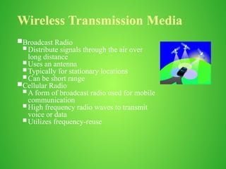 Wireless Transmission Media
Broadcast Radio
 Distribute signals through the air over
long distance
 Uses an antenna
 Typically for stationary locations
 Can be short range
Cellular Radio
 A form of broadcast radio used for mobile
communication
 High frequency radio waves to transmit
voice or data
 Utilizes frequency-reuse
 