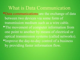 What is Data Communication
Data communications are the exchange of data
between two devices via some form of
transmission medium such as a wire cable.
The movement of computer information from
one point to another by means of electrical or
optical transmission systems (called networks).
Improve the day-to-day control of a business
by providing faster information flow.
 
