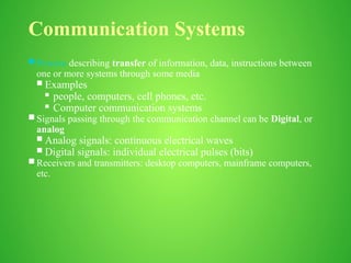 Communication Systems
 Process describing transfer of information, data, instructions between
one or more systems through some media
 Examples
 people, computers, cell phones, etc.
 Computer communication systems
 Signals passing through the communication channel can be Digital, or
analog
 Analog signals: continuous electrical waves
 Digital signals: individual electrical pulses (bits)
 Receivers and transmitters: desktop computers, mainframe computers,
etc.
 