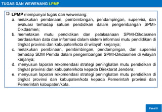 TUGAS DAN WEWENANG LPMP
 LPMP mempunyai tugas dan wewenang:
a. melakukan pembinaan, pembimbingan, pendampingan, supervisi, dan
evaluasi terhadap satuan pendidikan dalam pengembangan SPMI-
Dikdasmen;
b. memetakan mutu pendidikan dan pelaksanaan SPMI-Dikdasmen
berdasarkan data dan informasi dalam sistem informasi mutu pendidikan di
tingkat provinsi dan kabupaten/kota di wilayah kerjanya;
c. melakukan pembinaan, pembimbingan, pendampingan, dan supervisi
terhadap SDM Pemda dalam pengembangan SPMI-Dikdasmen di wilayah
kerjanya;
d. menyusun laporan rekomendasi strategi peningkatan mutu pendidikan di
tingkat provinsi dan kabupaten/kota kepada Direktorat Jendera;
e. menyusun laporan rekomendasi strategi peningkatan mutu pendidikan di
tingkat provinsi dan kabupaten/kota kepada Pemerintah provinsi dan
Pemerintah kabupaten/kota.
Pasal 8
 