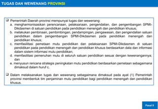 TUGAS DAN WEWENANG PROVINSI
 Pemerintah Daerah provinsi mempunyai tugas dan wewenang:
a. mengharmonisasikan perencanaan, pelaksanaan, pengendalian, dan pengembangan SPMI-
Dikdasmen di satuan pendidikan pada pendidikan menengah dan pendidikan khusus;
b. melakukan pembinaan, pembimbingan, pendampingan, pengawasan, dan pengendalian satuan
pendidikan dalam pengembangan SPMI-Dikdasmen pada pendidikan menengah dan
pendidikan khusus;
c. memfasilitasi pemetaan mutu pendidikan dan pelaksanaan SPMI-Dikdasmen di satuan
pendidikan pada pendidikan menengah dan pendidikan khusus berdasarkan data dan informasi
dalam sistem informasi mutu pendidikan;
d. memfasilitasi pemenuhan mutu di seluruh satuan pendidikan sesuai dengan kewenangannya;
dan
e. menyusun rencana strategis peningkatan mutu pendidikan berdasarkan pemetaan sebagaimana
dimaksud dalam huruf c.
 Dalam melaksanakan tugas dan wewenang sebagaimana dimaksud pada ayat (1) Pemerintah
provinsi membentuk tim penjaminan mutu pendidikan bagi pendidikan menengah dan pendidikan
khusus.
Pasal 9
 