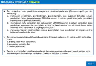 TUGAS DAN WEWENANG PROVINSI
 Tim penjaminan mutu pendidikan sebagaimana dimaksud pada ayat (2) mempunyai tugas dan
wewenang:
a. melakukan pembinaan, pembimbingan, pendampingan, dan supervisi terhadap satuan
pendidikan dalam pengembangan SPMI-Dikdasmen di satuan pendidikan pada pendidikan
menengah dan pendidikan khusus;
b. memetakan mutu pendidikan dan pelaksanaan SPMI-Dikdasmen di satuan pendidikan pada
pendidikan menengah dan pendidikan khusus berdasarkan data dan informasi dalam sistem
informasi mutu pendidikan di tingkat provinsi; dan
c. menyusun laporan rekomendasi strategi peningkatan mutu pendidikan di tingkat provinsi
kepada Pemerintah Provinsi.
 Tim penjaminan mutu pendidikan sebagaimana dimaksud pada ayat (3) paling sedikit terdiri atas
unsur:
a. bidang pada dinas pendidikan;
b. pengawas sekolah; dan
c. dewan pendidikan.
 Pemda provinsi dalam melaksanakan tugas dan wewenangnya melakukan koordinasi dan kerja
sama dengan LPMP sebagai perwakilan Direktorat Jenderal di daerah.
Pasal 9
 