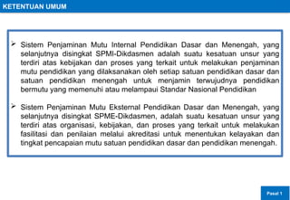 KETENTUAN UMUM
 Sistem Penjaminan Mutu Internal Pendidikan Dasar dan Menengah, yang
selanjutnya disingkat SPMI-Dikdasmen adalah suatu kesatuan unsur yang
terdiri atas kebijakan dan proses yang terkait untuk melakukan penjaminan
mutu pendidikan yang dilaksanakan oleh setiap satuan pendidikan dasar dan
satuan pendidikan menengah untuk menjamin terwujudnya pendidikan
bermutu yang memenuhi atau melampaui Standar Nasional Pendidikan
 Sistem Penjaminan Mutu Eksternal Pendidikan Dasar dan Menengah, yang
selanjutnya disingkat SPME-Dikdasmen, adalah suatu kesatuan unsur yang
terdiri atas organisasi, kebijakan, dan proses yang terkait untuk melakukan
fasilitasi dan penilaian melalui akreditasi untuk menentukan kelayakan dan
tingkat pencapaian mutu satuan pendidikan dasar dan pendidikan menengah.
Pasal 1
 