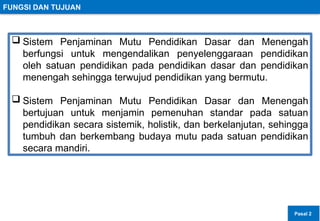FUNGSI DAN TUJUAN
 Sistem Penjaminan Mutu Pendidikan Dasar dan Menengah
berfungsi untuk mengendalikan penyelenggaraan pendidikan
oleh satuan pendidikan pada pendidikan dasar dan pendidikan
menengah sehingga terwujud pendidikan yang bermutu.
 Sistem Penjaminan Mutu Pendidikan Dasar dan Menengah
bertujuan untuk menjamin pemenuhan standar pada satuan
pendidikan secara sistemik, holistik, dan berkelanjutan, sehingga
tumbuh dan berkembang budaya mutu pada satuan pendidikan
secara mandiri.
Pasal 2
 