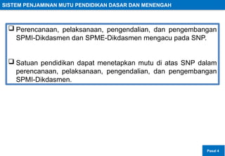 SISTEM PENJAMINAN MUTU PENDIDIKAN DASAR DAN MENENGAH
 Perencanaan, pelaksanaan, pengendalian, dan pengembangan
SPMI-Dikdasmen dan SPME-Dikdasmen mengacu pada SNP.
 Satuan pendidikan dapat menetapkan mutu di atas SNP dalam
perencanaan, pelaksanaan, pengendalian, dan pengembangan
SPMI-Dikdasmen.
Pasal 4
 