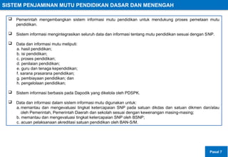 SISTEM PENJAMINAN MUTU PENDIDIKAN DASAR DAN MENENGAH
 Pemerintah mengembangkan sistem informasi mutu pendidikan untuk mendukung proses pemetaan mutu
pendidikan.
 Sistem informasi mengintegrasikan seluruh data dan informasi tentang mutu pendidikan sesuai dengan SNP.
 Data dan informasi mutu meliputi:
a. hasil pendidikan;
b. isi pendidikan;
c. proses pendidikan;
d. penilaian pendidikan;
e. guru dan tenaga kependidikan;
f. sarana prasarana pendidikan;
g. pembiayaan pendidikan; dan
h. pengelolaan pendidikan;
 Sistem informasi berbasis pada Dapodik yang dikelola oleh PDSPK.
 Data dan informasi dalam sistem informasi mutu digunakan untuk:
a. memantau dan mengevaluasi tingkat ketercapaian SNP pada satuan dikdas dan satuan dikmen dan/atau
oleh Pemerintah, Pemerintah Daerah dan sekolah sesuai dengan kewenangan masing-masing;
b. memantau dan mengevaluasi tingkat ketercapaian SNP oleh BSNP;
c. acuan pelaksanaan akreditasi satuan pendidikan oleh BAN-S/M.
Pasal 7
 
