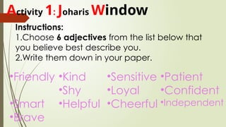 Activity 1: Joharis Window
Instructions:
1.Choose 6 adjectives from the list below that
you believe best describe you.
2.Write them down in your paper.
•Friendly
•Smart
•Brave
•Kind
•Shy
•Helpful
•Patient
•Confident
•Independent
•Sensitive
•Loyal
•Cheerful
 