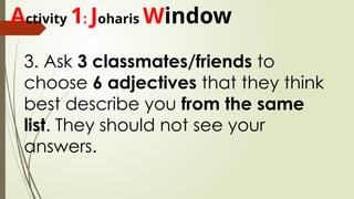 Activity 1: Joharis Window
3. Ask 3 classmates/friends to
choose 6 adjectives that they think
best describe you from the same
list. They should not see your
answers.
 