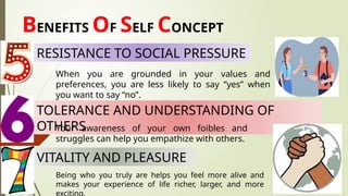 BENEFITS OF SELF CONCEPT
When you are grounded in your values and
preferences, you are less likely to say “yes” when
you want to say “no”.
TOLERANCE AND UNDERSTANDING OF
OTHERS
Your awareness of your own foibles and
struggles can help you empathize with others.
RESISTANCE TO SOCIAL PRESSURE
VITALITY AND PLEASURE
Being who you truly are helps you feel more alive and
makes your experience of life richer, larger, and more
exciting.
 