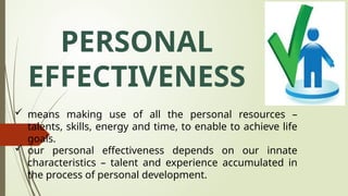 PERSONAL
EFFECTIVENESS
 means making use of all the personal resources –
talents, skills, energy and time, to enable to achieve life
goals.
 our personal effectiveness depends on our innate
characteristics – talent and experience accumulated in
the process of personal development.
 