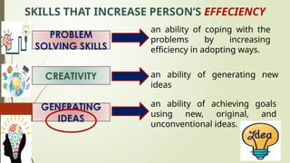 SKILLS THAT INCREASE PERSON’S EFFECIENCY
PROBLEM
SOLVING SKILLS
CREATIVITY
GENERATING
IDEAS
an ability of coping with the
problems by increasing
efficiency in adopting ways.
an ability of generating new
ideas
an ability of achieving goals
using new, original, and
unconventional ideas.
 