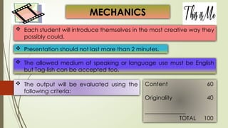  Each student will introduce themselves in the most creative way they
possibly could.
 Presentation should not last more than 2 minutes.
MECHANICS
 The allowed medium of speaking or language use must be English
but Tag-lish can be accepted too.
 The output will be evaluated using the
following criteria:
Content 60
Originality 40
TOTAL 100
 