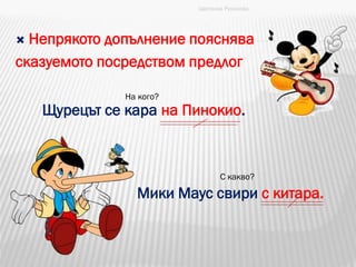  Непрякото допълнение пояснява
сказуемото посредством предлог
Щурецът се кара на Пинокио.
Мики Маус свири с китара.
На кого?
С какво?
Цветанка Русинова
 