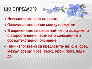 ЩО Е ПРЕДЛОГ?
 Неизменяема част на речта
 Означава отношения между предмети
 В изречението свързва най- често сказуемото
с второстепенни части като допълнение и
обстоятелствено пояснение
 Най- използвани са предлозите- на, с, в, сред
между, срещу, чрез, върху, край, през, над и
др.
Цветанка Русинова
 