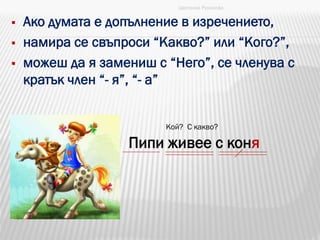  Ако думата е допълнение в изречението,
 намира се свъпроси “Какво?” или “Кого?”,
 можеш да я замениш с “Него”, се членува с
кратък член “- я”, “- а”
Цветанка Русинова
Пипи живее с коня
Кой? С какво?
 