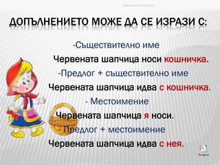 ДОПЪЛНЕНИЕТО МОЖЕ ДА СЕ ИЗРАЗИ С:
-Съществително име
Червената шапчица носи кошничка.
-Предлог + съществително име
Червената шапчица идва с кошничка.
- Местоимение
Червената шапчица я носи.
- Предлог + местоимение
Червената шапчица идва с нея.
Цветанка Русинова
 
