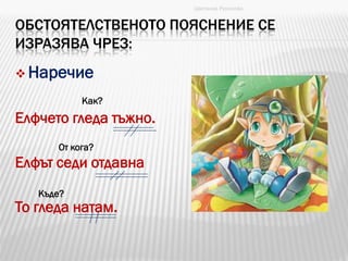 ОБСТОЯТЕЛСТВЕНОТО ПОЯСНЕНИЕ СЕ
ИЗРАЗЯВА ЧРЕЗ:
 Наречие
Елфчето гледа тъжно.
Елфът седи отдавна
То гледа натам.
Цветанка Русинова
Как?
От кога?
Къде?
 