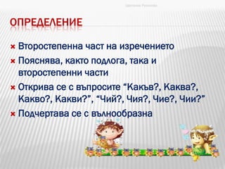ОПРЕДЕЛЕНИЕ
 Второстепенна част на изречението
 Пояснява, както подлога, така и
второстепенни части
 Открива се с въпросите “Какъв?, Каква?,
Какво?, Какви?”, “Чий?, Чия?, Чие?, Чии?”
 Подчертава се с вълнообразна
Цветанка Русинова
 
