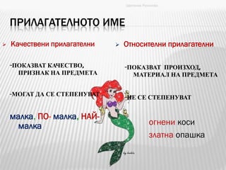 ПРИЛАГАТЕЛНОТО ИМЕ
-ПОКАЗВАТ КАЧЕСТВО,
ПРИЗНАК НА ПРЕДМЕТА
-МОГАТ ДА СЕ СТЕПЕНУВАТ
малка, ПО- малка, НАЙ-
малка
-ПОКАЗВАТ ПРОИЗХОД,
МАТЕРИАЛ НА ПРЕДМЕТА
-НЕ СЕ СТЕПЕНУВАТ
огнени коси
златна опашка
Цветанка Русинова
 Качествени прилагателни  Относителни прилагателни
 
