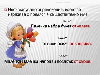  Несъгласувано определение, което се
изразява с предлог + съществително име
Палечка набра букет от лалета.
Каква?
Тя носи рокля от коприна.
Какъв?
Малечка Палечка направи подарък от сърце.
Цветанка Русинова
Какъв?
 