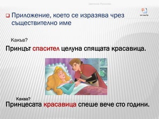  Приложение, което се изразява чрез
съществително име
Какъв?
Принцът спасител целуна спящата красавица.
Принцесата красавица спеше вече сто години.
Цветанка Русинова
Каква?
 