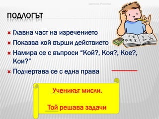 ПОДЛОГЪТ
 Главна част на изречението
 Показва кой върши действието
 Намира се с въпроси “Кой?, Коя?, Кое?,
Кои?”
 Подчертава се с една права
Ученикът мисли.
Той решава задачи.
Цветанка Русинова
 
