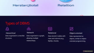 Types of DBMS
Hierarchical
Data organized in a tree-like
structure.
Network
Data organized in a graph,
allowing multiple
relationships.
Relational
Data stored in tables with
rows and columns (e.g.,
MySQL, Oracle).
Object-oriented
Data represented as
objects, similar to object-
oriented programming.
 