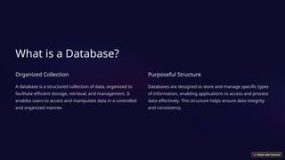 What is a Database?
Organized Collection
A database is a structured collection of data, organized to
facilitate efficient storage, retrieval, and management. It
enables users to access and manipulate data in a controlled
and organized manner.
Purposeful Structure
Databases are designed to store and manage specific types
of information, enabling applications to access and process
data effectively. This structure helps ensure data integrity
and consistency.
 