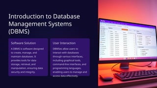 Introduction to Database
Management Systems
(DBMS)
Software Solution
A DBMS is software designed
to create, manage, and
maintain databases. It
provides tools for data
storage, retrieval, and
manipulation, ensuring data
security and integrity.
User Interaction
DBMSes allow users to
interact with databases
through various interfaces,
including graphical tools,
command-line interfaces, and
programming languages,
enabling users to manage and
access data effectively.
 