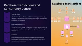 Database Transactions and
Concurrency Control
Transactions
Atomic units of work that ensure data consistency and integrity.
They group related operations together, ensuring all or none of the
operations are completed.
Concurrency Control
Mechanisms that manage multiple users accessing and modifying
data simultaneously, preventing data corruption and ensuring
consistency.
Isolation
Ensures transactions are isolated from each other, preventing
conflicts and maintaining data integrity. It ensures users see a
consistent view of the data.
 
