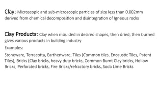 Clay: Microscopic and sub-microscopic particles of size less than 0.002mm
derived from chemical decomposition and disintegration of Igneous rocks
Clay Products: Clay when moulded in desired shapes, then dried, then burned
gives various products in building industry
Examples:
Stoneware, Terracotta, Earthenware, Tiles (Common tiles, Encaustic Tiles, Patent
Tiles), Bricks (Clay bricks, heavy duty bricks, Common Burnt Clay bricks, Hollow
Bricks, Perforated bricks, Fire Bricks/refractory bricks, Soda Lime Bricks
 