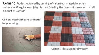 Cement: Product obtained by burning of calcareous material (calcium
carbonate) & argillaceous (clay) & then Grinding the resultant clinker with small
amount of Gypsum
Cement used with sand as mortar
for plastering
Cement Tiles used for driveway
 