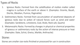 Types of Rocks
1. Igneous Rocks: Formed from the solidification of molten matter called
magma in surface of the earth or above it. (Examples: Granite, Basalt,
Diorite, Obsidian, Pumice, Pegmatite)
2. Sedimentary Rocks: Formed from accumulation of weathered deposits of
igneous rocks due to action of natural forces such as wind and water
(Examples: Sandstone, Limestone, Coal, Shale, Rock salt, Quartz)
3. Metamorphic Rocks: Formed by changes in physical or chemical properties
of igneous or sedimentary rocks by the action of intense pressure or heat
(Examples: Slate, Schist, Gneiss, Marble, Anthracite)
Stone:
Stones are smaller size rocks finished or processed for use in construction
 
